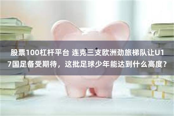 股票100杠杆平台 连克三支欧洲劲旅梯队让U17国足备受期待，这批足球少年能达到什么高度？