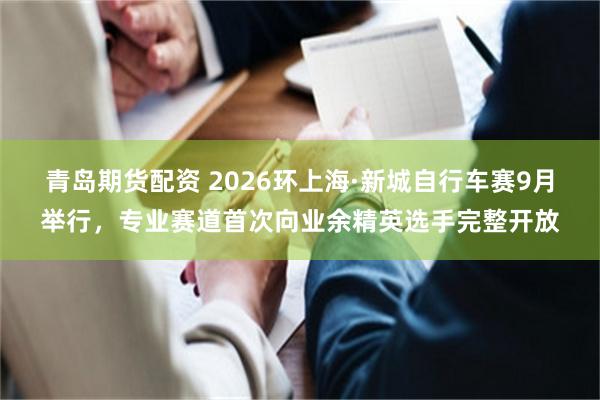 青岛期货配资 2026环上海·新城自行车赛9月举行，专业赛道首次向业余精英选手完整开放