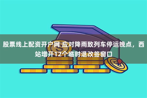 股票线上配资开户网 应对降雨致列车停运晚点，西站增开12个临时退改签窗口