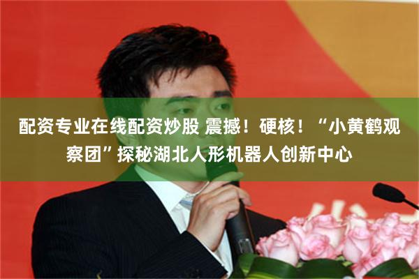 配资专业在线配资炒股 震撼！硬核！“小黄鹤观察团”探秘湖北人形机器人创新中心