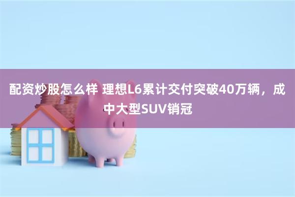 配资炒股怎么样 理想L6累计交付突破40万辆，成中大型SUV销冠