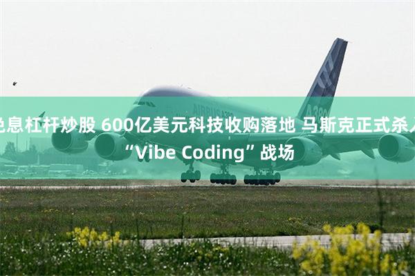 免息杠杆炒股 600亿美元科技收购落地 马斯克正式杀入“Vibe Coding”战场