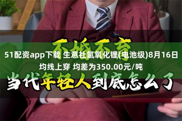 51配资app下载 生意社氢氧化锂(电池级)8月16日均线上穿 均差为350.00元/吨