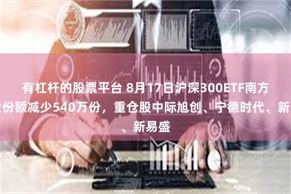 有杠杆的股票平台 8月17日沪深300ETF南方基金份额减少540万份,重仓股中际旭创、宁德时代、新易盛