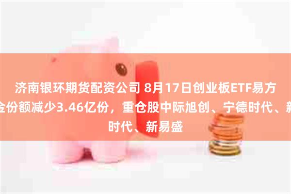 济南银环期货配资公司 8月17日创业板ETF易方达基金份额减少3.46亿份，重仓股中际旭创、宁德时代、新易盛