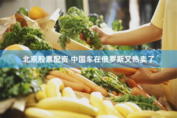 北京股票配资 中国车在俄罗斯又热卖了