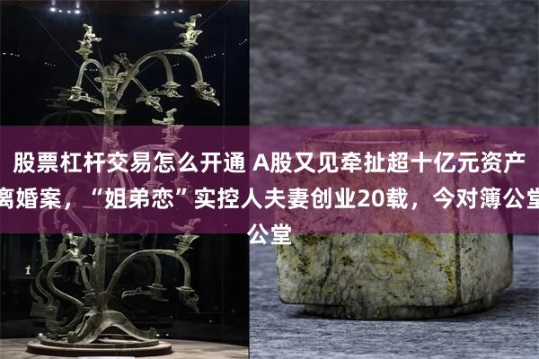 股票杠杆交易怎么开通 A股又见牵扯超十亿元资产离婚案，“姐弟恋”实控人夫妻创业20载，今对簿公堂