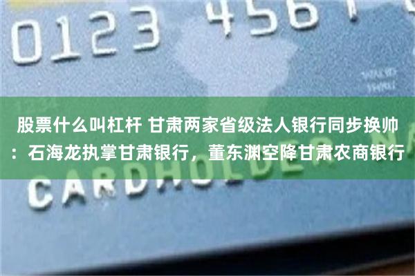 股票什么叫杠杆 甘肃两家省级法人银行同步换帅：石海龙执掌甘肃银行，董东渊空降甘肃农商银行