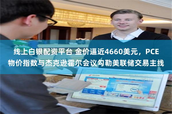 线上白银配资平台 金价逼近4660美元，PCE物价指数与杰克逊霍尔会议勾勒美联储交易主线