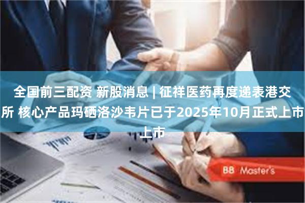 全国前三配资 新股消息 | 征祥医药再度递表港交所 核心产品玛硒洛沙韦片已于2025年10月正式上市
