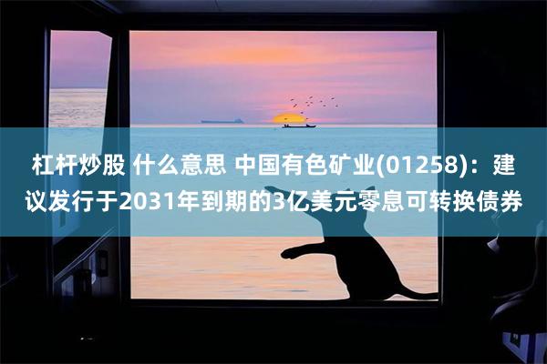 杠杆炒股 什么意思 中国有色矿业(01258)：建议发行于2031年到期的3亿美元零息可转换债券