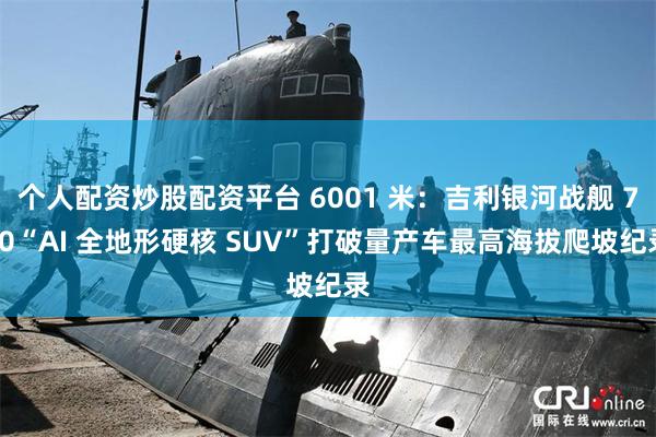 个人配资炒股配资平台 6001 米:吉利银河战舰 700“AI 全地形硬核 SUV”打破量产车最高海拔爬坡纪录