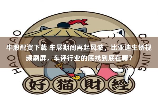 牛股配资下载 车展期间再起风波，比亚迪生锈视频刷屏，车评行业的底线到底在哪？