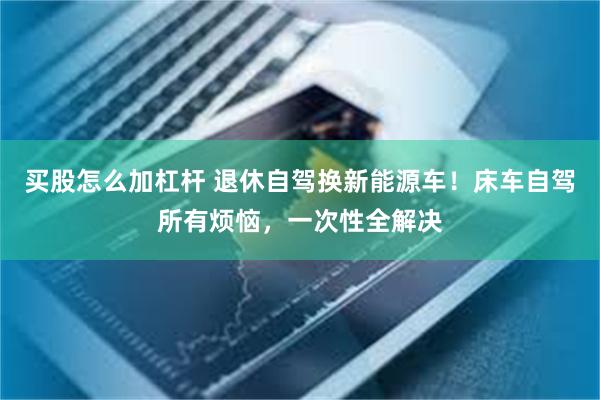 买股怎么加杠杆 退休自驾换新能源车！床车自驾所有烦恼，一次性全解决