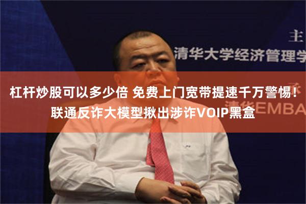 杠杆炒股可以多少倍 免费上门宽带提速千万警惕！联通反诈大模型揪出涉诈VOIP黑盒