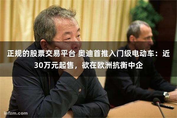 正规的股票交易平台 奥迪首推入门级电动车:近30万元起售,欲在欧洲抗衡中企