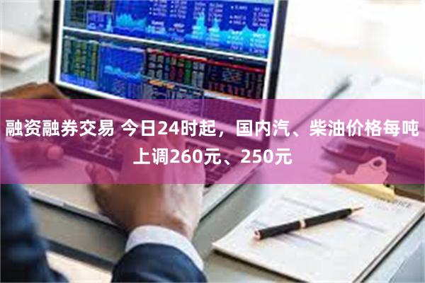 融资融券交易 今日24时起，国内汽、柴油价格每吨上调260元、250元