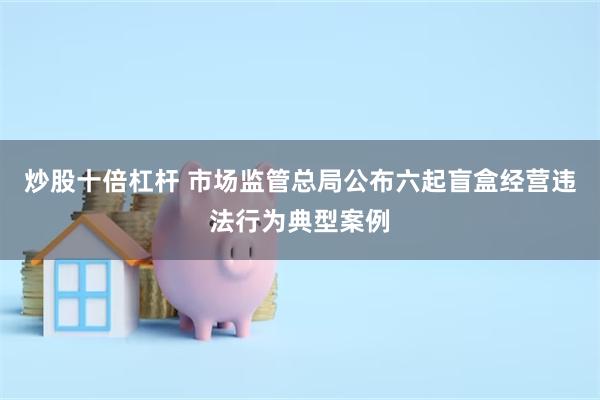 炒股十倍杠杆 市场监管总局公布六起盲盒经营违法行为典型案例