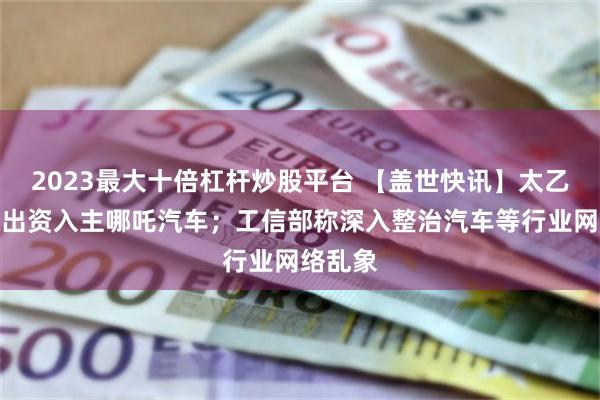 2023最大十倍杠杆炒股平台 【盖世快讯】太乙圣莲拟出资入主哪吒汽车;工信部称深入整治汽车等行业网络乱象