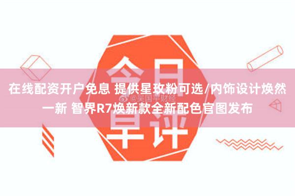 在线配资开户免息 提供星玫粉可选/内饰设计焕然一新 智界R7焕新款全新配色官图发布