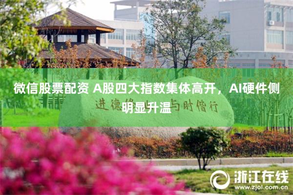 微信股票配资 A股四大指数集体高开，AI硬件侧明显升温