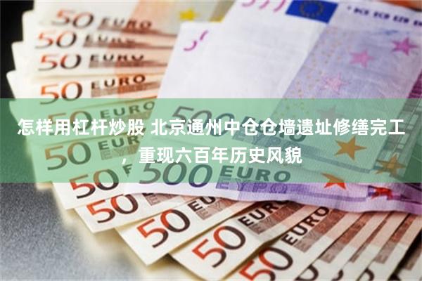 怎样用杠杆炒股 北京通州中仓仓墙遗址修缮完工，重现六百年历史风貌