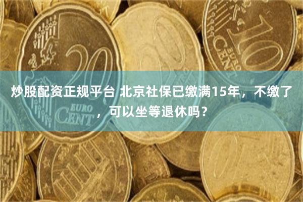 炒股配资正规平台 北京社保已缴满15年，不缴了，可以坐等退休吗？