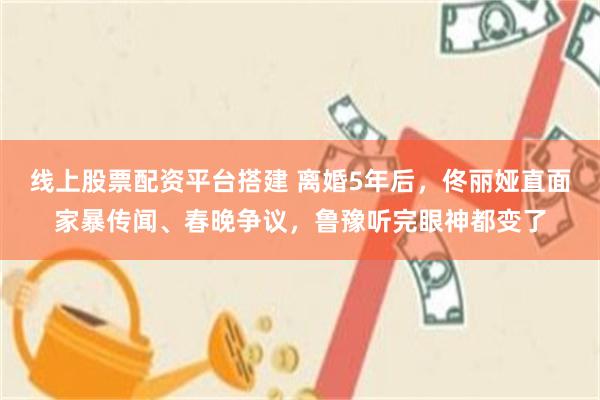 线上股票配资平台搭建 离婚5年后，佟丽娅直面家暴传闻、春晚争议，鲁豫听完眼神都变了