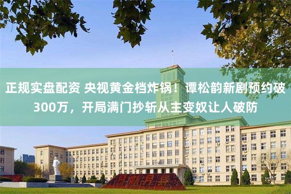 正规实盘配资 央视黄金档炸锅！谭松韵新剧预约破300万，开局满门抄斩从主变奴让人破防
