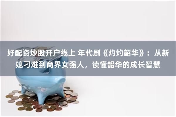 好配资炒股开户线上 年代剧《灼灼韶华》：从新媳刁难到商界女强人，读懂韶华的成长智慧