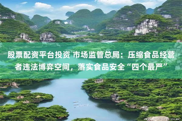 股票配资平台投资 市场监管总局:压缩食品经营者违法博弈空间,落实食品安全“四个最严”