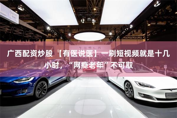 广西配资炒股 【有医说医】一刷短视频就是十几小时，“网瘾老年”不可取