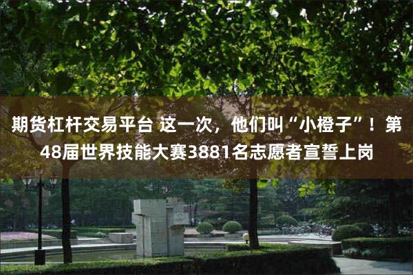 期货杠杆交易平台 这一次，他们叫“小橙子”！第48届世界技能大赛3881名志愿者宣誓上岗