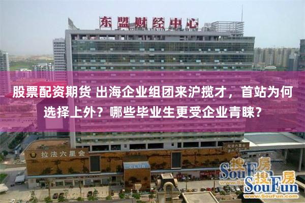 股票配资期货 出海企业组团来沪揽才，首站为何选择上外？哪些毕业生更受企业青睐？