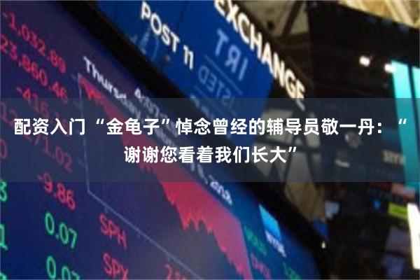配资入门 “金龟子”悼念曾经的辅导员敬一丹：“谢谢您看着我们长大”