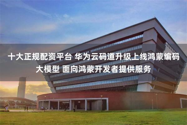 十大正规配资平台 华为云码道升级上线鸿蒙编码大模型 面向鸿蒙开发者提供服务