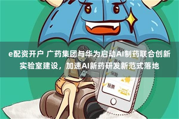 e配资开户 广药集团与华为启动AI制药联合创新实验室建设，加速AI新药研发新范式落地