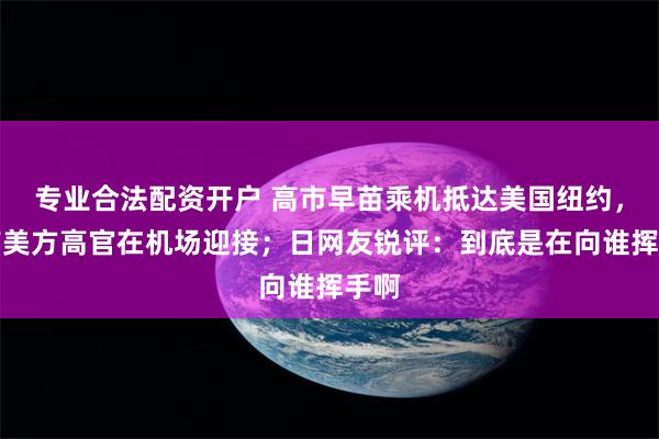 专业合法配资开户 高市早苗乘机抵达美国纽约，没有美方高官在机场迎接；日网友锐评：到底是在向谁挥手啊