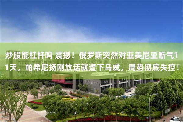 炒股能杠杆吗 震撼！俄罗斯突然对亚美尼亚断气11天，帕希尼扬刚放话就遭下马威，局势彻底失控！