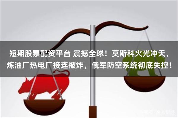 短期股票配资平台 震撼全球!莫斯科火光冲天,炼油厂热电厂接连被炸,俄军防空系统彻底失控!