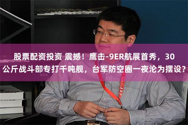 股票配资投资 震撼！鹰击-9ER航展首秀，30公斤战斗部专打千吨舰，台军防空圈一夜沦为摆设？