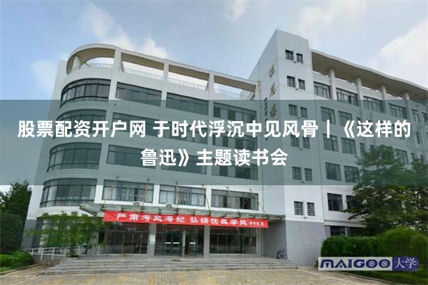 股票配资开户网 于时代浮沉中见风骨｜《这样的鲁迅》主题读书会