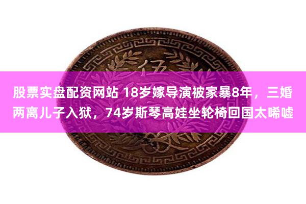股票实盘配资网站 18岁嫁导演被家暴8年，三婚两离儿子入狱，74岁斯琴高娃坐轮椅回国太唏嘘