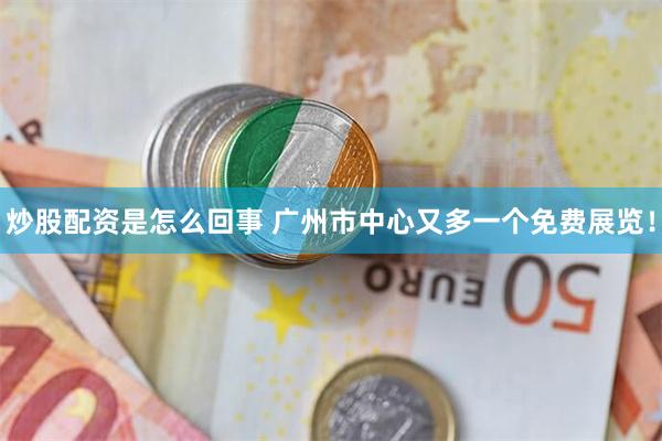 炒股配资是怎么回事 广州市中心又多一个免费展览！
