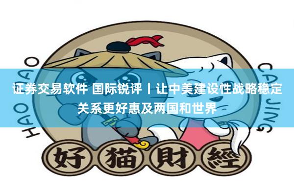 证券交易软件 国际锐评丨让中美建设性战略稳定关系更好惠及两国和世界