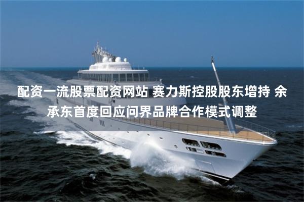 配资一流股票配资网站 赛力斯控股股东增持 余承东首度回应问界品牌合作模式调整