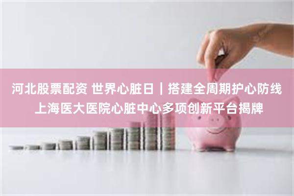河北股票配资 世界心脏日｜搭建全周期护心防线 上海医大医院心脏中心多项创新平台揭牌