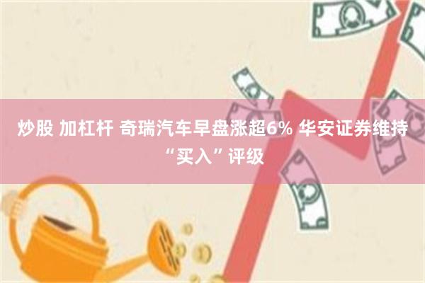 炒股 加杠杆 奇瑞汽车早盘涨超6% 华安证券维持“买入”评级