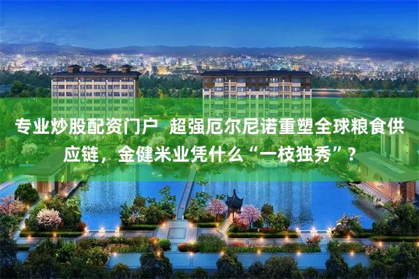 专业炒股配资门户  超强厄尔尼诺重塑全球粮食供应链，金健米业凭什么“一枝独秀”？