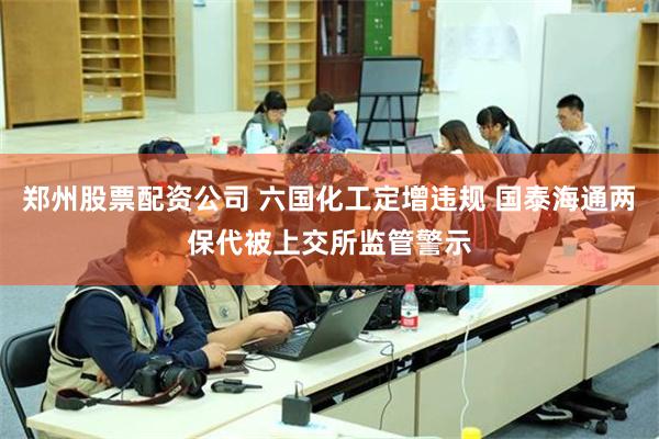 郑州股票配资公司 六国化工定增违规 国泰海通两保代被上交所监管警示